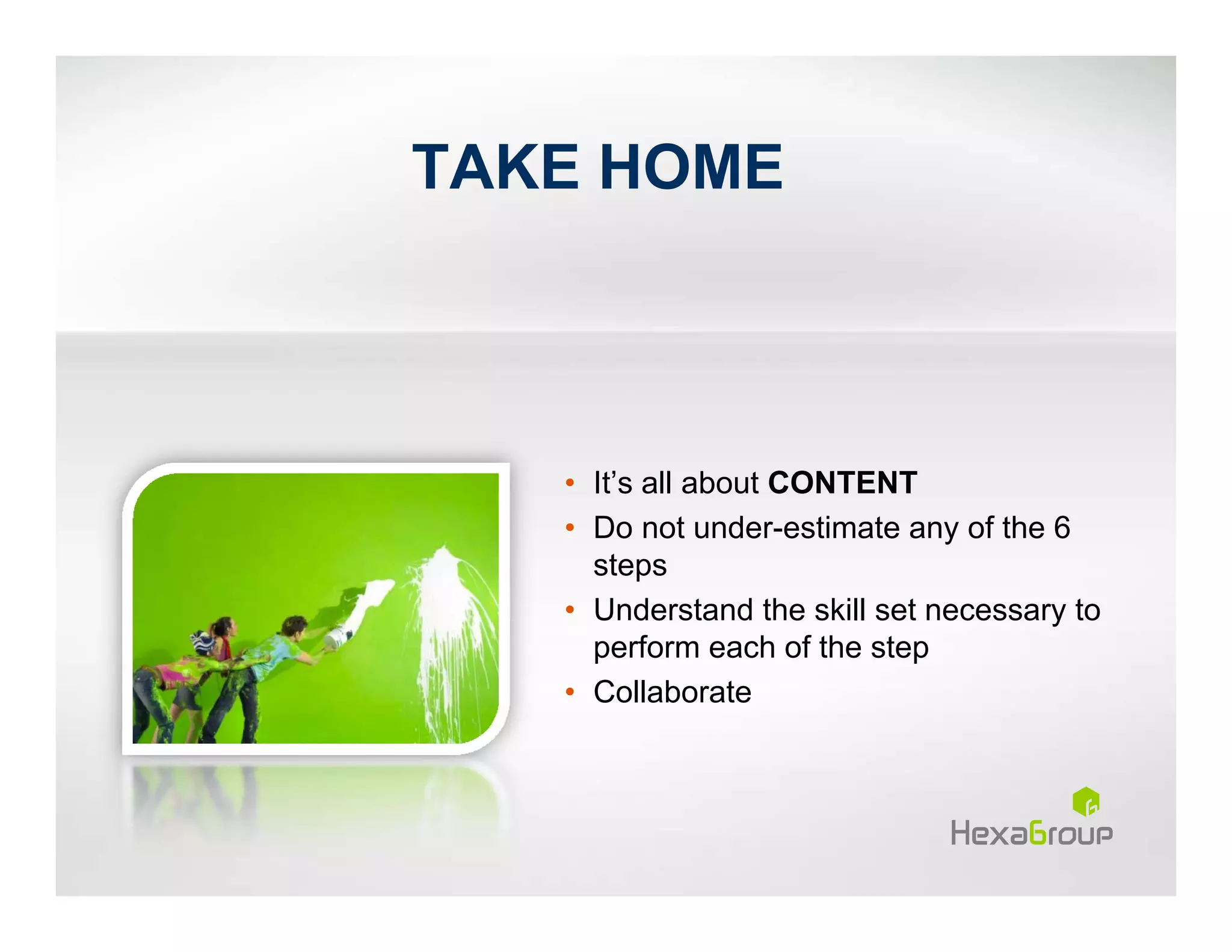 TAKE HOME



   • It’s all about CONTENT
   • Do not under-estimate any of the 6
     steps
   • Understand the skill set necessary to
     perform each of the step
   • Collaborate
 