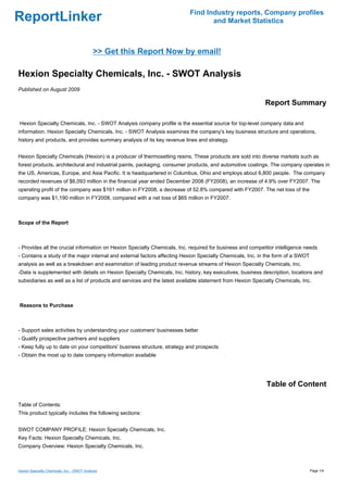 Find Industry reports, Company profiles
ReportLinker                                                                      and Market Statistics



                                             >> Get this Report Now by email!

Hexion Specialty Chemicals, Inc. - SWOT Analysis
Published on August 2009

                                                                                                           Report Summary

Hexion Specialty Chemicals, Inc. - SWOT Analysis company profile is the essential source for top-level company data and
information. Hexion Specialty Chemicals, Inc. - SWOT Analysis examines the company's key business structure and operations,
history and products, and provides summary analysis of its key revenue lines and strategy.


Hexion Specialty Chemicals (Hexion) is a producer of thermosetting resins. These products are sold into diverse markets such as
forest products, architectural and industrial paints, packaging, consumer products, and automotive coatings. The company operates in
the US, Americas, Europe, and Asia Pacific. It is headquartered in Columbus, Ohio and employs about 6,800 people. The company
recorded revenues of $6,093 million in the financial year ended December 2008 (FY2008), an increase of 4.9% over FY2007. The
operating profit of the company was $161 million in FY2008, a decrease of 52.8% compared with FY2007. The net loss of the
company was $1,190 million in FY2008, compared with a net loss of $65 million in FY2007.



Scope of the Report



- Provides all the crucial information on Hexion Specialty Chemicals, Inc. required for business and competitor intelligence needs
- Contains a study of the major internal and external factors affecting Hexion Specialty Chemicals, Inc. in the form of a SWOT
analysis as well as a breakdown and examination of leading product revenue streams of Hexion Specialty Chemicals, Inc.
-Data is supplemented with details on Hexion Specialty Chemicals, Inc. history, key executives, business description, locations and
subsidiaries as well as a list of products and services and the latest available statement from Hexion Specialty Chemicals, Inc.



Reasons to Purchase



- Support sales activities by understanding your customers' businesses better
- Qualify prospective partners and suppliers
- Keep fully up to date on your competitors' business structure, strategy and prospects
- Obtain the most up to date company information available




                                                                                                            Table of Content

Table of Contents:
This product typically includes the following sections:


SWOT COMPANY PROFILE: Hexion Specialty Chemicals, Inc.
Key Facts: Hexion Specialty Chemicals, Inc.
Company Overview: Hexion Specialty Chemicals, Inc.



Hexion Specialty Chemicals, Inc. - SWOT Analysis                                                                                 Page 1/4
 