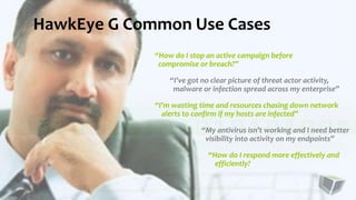 “How do I stop an active campaign before
compromise or breach?”
“I’ve got no clear picture of threat actor activity,
malware or infection spread across my enterprise”
“I’m wasting time and resources chasing down network
alerts to confirm if my hosts are infected”
“My antivirus isn’t working and I need better
visibility into activity on my endpoints”
“How do I respond more effectively and
efficiently?
HawkEye G Common Use Cases
 