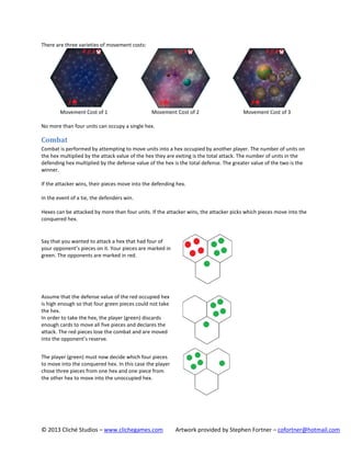 There are three varieties of movement costs:

Movement Cost of 1

Movement Cost of 2

Movement Cost of 3

No more than four units can occupy a single hex.

Combat
Combat is performed by attempting to move units into a hex occupied by another player. The number of units on
the hex multiplied by the attack value of the hex they are exiting is the total attack. The number of units in the
defending hex multiplied by the defense value of the hex is the total defense. The greater value of the two is the
winner.
If the attacker wins, their pieces move into the defending hex.
In the event of a tie, the defenders win.
Hexes can be attacked by more than four units. If the attacker wins, the attacker picks which pieces move into the
conquered hex.

Say that you wanted to attack a hex that had four of
your opponent’s pieces on it. Your pieces are marked in
green. The opponents are marked in red.

Assume that the defense value of the red occupied hex
is high enough so that four green pieces could not take
the hex.
In order to take the hex, the player (green) discards
enough cards to move all five pieces and declares the
attack. The red pieces lose the combat and are moved
into the opponent’s reserve.
The player (green) must now decide which four pieces
to move into the conquered hex. In this case the player
chose three pieces from one hex and one piece from
the other hex to move into the unoccupied hex.

© 2013 Cliché Studios – www.clichegames.com

Artwork provided by Stephen Fortner – cofortner@hotmail.com

 