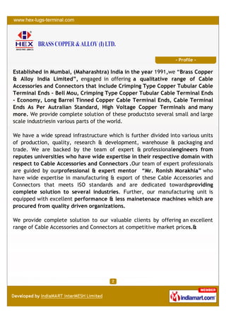 - Profile -

Established in Mumbai, (Maharashtra) India in the year 1991,we “Brass Copper
& Alloy India Limited”, engaged in offering a qualitative range of Cable
Accessories and Connectors that include Crimping Type Copper Tubular Cable
Terminal Ends - Bell Mou, Crimping Type Copper Tubular Cable Terminal Ends
- Economy, Long Barrel Tinned Copper Cable Terminal Ends, Cable Terminal
Ends As Per Autralian Standard, High Voltage Copper Terminals and many
more. We provide complete solution of these productsto several small and large
scale industriesin various parts of the world.

We have a wide spread infrastructure which is further divided into various units
of production, quality, research & development, warehouse & packaging and
trade. We are backed by the team of expert & professionalengineers from
reputes universities who have wide expertise in their respective domain with
respect to Cable Accessories and Connectors .Our team of expert professionals
are guided by ourprofessional & expert mentor “Mr. Ronish Morakhia” who
have wide expertise in manufacturing & export of these Cable Accessories and
Connectors that meets ISO standards and are dedicated towardsproviding
complete solution to several industries. Further, our manufacturing unit is
equipped with excellent performance & less mainetenace machines which are
procured from quality driven organizations.

We provide complete solution to our valuable clients by offering an excellent
range of Cable Accessories and Connectors at competitive market prices.&
 