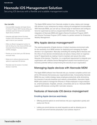 Hexnode iOS Management Solution
Securing iOS devices with a ﬂexible and scalable management suite
Key beneﬁts
Hexnode MDM integrates with Apple Device
Enrollment Program (DEP) thereby letting you
wirelessly supervise devices and automate
Apple device enrollment.
Integrates with Apple Volume Purchase
Program (VPP) that allows you to purchase
apps in bulk for your business.
Offers an efficient management solution for
both the Bring Your Own Device (BYOD) and
Corporate Owned Personally Enabled
(COPE) strategies.
Permits you to lock down your iOS devices
into kiosk mode.
Allows you to enforce advanced security
options to supervised iOS devices.
Remotely track the location of enrolled
devices in real-time.
The Apple MDM solution from Hexnode enables to setup, deploy and manage
iOS devices in your enterprise by simply unifying all management functionalities.
With Hexnode MDM, you can set up a broad range of restrictions and configura-
tions for supervised as well as unsupervised iOS devices. The seamless
integration of Hexnode MDM with Apple’s Device Enrollment Program (DEP)
and Volume Purchase Program (VPP) makes it a perfect solution for Enterprise
Mobility Management.
Why Apple device management?
The soaring popularity of Apple devices in today's business environment calls
for the necessity of an MDM solution for deploying and managing the Apple
devices in an organization. Manually controlling the existing fleet of devices and
the influx of new devices simultaneously can place a heavy strain on organiza-
tional IT departments by making it hard to maintain and secure the entire
lifecycle of the devices. Therefore, it is a significant requirement to integrate your
organization with a Mobile Device Management solution that transforms your
business potential without compromising the security of your organization.
Managing Apple devices with Hexnode MDM
Features of Hexnode iOS device management
The Apple MDM software from Hexnode lets you maintain complete control over
all the iOS devices that access your organizational data. Incorporating Hexnode
MDM into your mobile strategy raises employee productivity while diminishing
the chances of security breaches and network vulnerabilities. Hexnode's Apple
MDM suite scales to manage the iPhones or iPads employed in large enterpris-
es, small businesses, hospitals, schools, universities and so on. Hexnode MDM
supports iOS devices running iOS 4 and later versions.
1
Enrolling Apple devices seamlessly
Offering several options to enroll devices into your organization quickly and
easily over-the-air.
Letting you enroll devices via email requests as well as allowing you to
connect and enroll devices physically if your policies require it.
Copyright © 2019 Mitsogo Inc. All Rights Reserved.
 