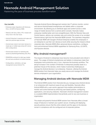 Hexnode Android Management Solution
Hastening the pace of business process transformation
Key beneﬁts
Enterprise-ready integrations with Samsung
Knox, LG GATE & Kyocera EMM.
Alliances with Sony, Zebra, HTC, Huawei and
many more in the near future.
Android Enterprise to separate work apps and
data from personal apps and data.
Android kiosk mode to lock down devices to a
single app or multiple apps along with various
other configurations.
Android kiosk browser for restricting web
access by blacklisting/whitelisting web URLs.
OEM/ROM enrollment for silent app installa-
tion and auto-enrollment on Android devices.
Configurations, restrictions, and app
management across Android TVs.
Hexnode Android Device Management solution lets IT admins monitor, control
and secure Android-based smartphones and tablets within a corporate
environment. By allowing you to distribute apps and content across a wide
range of mobile devices from a central admin console, Hexnode makes
enterprise mobility better and more straightforward. With the Remote View and
Control feature, admins can remotely view and control the screen of an enrolled
Android device right from the Hexnode MDM console. The seamless integration
of Hexnode MDM with Google’s Android Enterprise enables the employees in
an enterprise to use their own devices at work while securing the mission-critical
corporate data. Hexnode MDM offers advanced device restrictions, configura-
tions and enhanced Android MDM capabilities for Samsung Knox, LG GATE,
and Kyocera devices.
Why Android management?
The impact of Android in enterprises have become more prevalent and critical in
years. The usage of Android smartphones and tablets in enterprises make their
employees more productive and, in turn, improves the business workflow. The
abrupt increase in the number of Androids in enterprises possibly leads to a
potential misuse of the devices, which makes it extremely challenging to
manage the Android devices in an enterprise. However, utilizing the Android
MDM solution from Hexnode helps you easily secure and manage the Android
devices employed in your organization.
Managing Android devices with Hexnode MDM
The Android MDM solution from Hexnode lets you manage every Android device
in an enterprise with maximum ease-of-use and flexibility. Hexnode offers
Android MDM with a user-centric approach that enables administrators to
monitor and control devices by enforcing user-based policies, configuring
applications, and securing networks. Hexnode’s Android management solution
is a scalable MDM implementation that perfectly suits for any size business or
organization.
The simple and powerful Android MDM solution from Hexnode offers a broad
range of features to maintain your system secure. Creating and deploying
security policies ensure that the entire network and the apps on the devices
remain in compliance with the configured set of corporate policies.
1
Copyright © 2019 Mitsogo Inc. All Rights Reserved.
 
