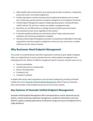 • UEM simplifies device administration by providing tools for device enrollment, configuration,
policy enforcement, and software deployment.
• It helps organizations maintain strong security by implementing features such as remote
lock, remote wipe, password policies, encryption management, and compliance monitoring.
• Unified Endpoint Management supports multiple operating systems, including Windows,
macOS, Android, iOS, and Linux, making cross-platform management easier.
• Businesses can use UEM solutions to manage remote and hybrid work environments,
ensuring devices remain secure regardless of their location.
• It improves operational efficiency by automating routine IT tasks, reducing manual
workloads, and minimizing management complexity.
• Hexnode Unified Endpoint Management provides a comprehensive UEM platform that helps
organizations streamline endpoint management, enhance security, and maintain complete
visibility across their device ecosystem.
Why Businesses Need Endpoint Management
The number of connected devices used within organizations continues to grow rapidly. Employees
often use multiple devices to access corporate resources, making endpoint management more
challenging than ever. Without an effective management system, businesses may face issues such as:
• Security vulnerabilities
• Unauthorized access to company data
• Device misconfigurations
• Compliance risks
• Increased IT workload
A reliable UEM solution helps organizations overcome these challenges by providing centralized
visibility and control. Hexnode Unified Endpoint Management allows IT teams to streamline
device administration while strengthening security across the entire network.
Key Features of Hexnode Unified Endpoint Management
Hexnode Unified Endpoint Management offers centralized device control, advanced security
policies, remote monitoring, application management, compliance enforcement, and cross-
platform support, enabling organizations to efficiently manage and secure all endpoints from a
single dashboard.
 