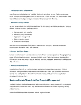 1. Centralized Device Management
One of the most valuable benefits of a UEM platform is centralized control. IT administrators can
enroll, configure, and manage thousands of devices from a single interface. This eliminates the need
to switch between multiple management tools and improves overall efficiency.
2. Enhanced Security Controls
Security remains a top priority for organizations of all sizes. Modern endpoint management solutions
provide advanced security capabilities such as:
• Remote device lock and wipe
• Password policy enforcement
• Application management
• Data encryption support
• Compliance monitoring
By implementing Hexnode Unified Endpoint Management, businesses can proactively secure
endpoints and reduce the risk of data breaches.
3. Remote Workforce Support
Remote work has become a permanent component of many business operations. Managing devices
across different locations requires flexible and reliable tools. IT administrators can deploy updates,
troubleshoot issues, and enforce policies remotely, ensuring employees remain productive regardless
of their location.
4. Application Management
Organizations often rely on multiple business applications to support everyday tasks. Efficient
application management ensures that employees have access to the right tools while minimizing
security risks. UEM platforms allow administrators to install, update, and remove applications
remotely with minimal effort.
Business Growth Through Unified Endpoint Management
Small and medium-sized businesses often face resource limitations when managing IT infrastructure.
Automation and centralized control help reduce administrative workload while improving security
and compliance.
Hexnode Unified Endpoint Management enables organizations to:
 