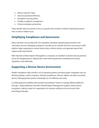 • Reduce manual IT tasks
• Improve operational efficiency
• Strengthen security policies
• Simplify compliance management
• Enhance employee productivity
These benefits allow businesses to focus on growth and innovation instead of spending excessive
time on device-related issues.
Simplifying Compliance and Governance
Many industries must comply with strict regulatory standards regarding data protection and
information security. Managing compliance manually can be complex and time-consuming. A UEM
platform helps organizations monitor device status, enforce policies, and generate reports that
support audit requirements.
With Hexnode Unified Endpoint Management, companies can establish consistent security practices
across all managed devices, helping them meet internal governance standards and industry
regulations more effectively.
Supporting a Diverse Device Environment
Modern workplaces often include a mix of operating systems and device types. Employees may use
Windows laptops, macOS computers, Android smartphones, iPhones, tablets, and other connected
devices. Managing these systems individually can be inefficient and costly.
A unified approach simplifies administration by enabling IT teams to manage different platforms
through a single dashboard. Hexnode Unified Endpoint Management supports diverse device
ecosystems, making it easier for organizations to maintain visibility and control across their
technology landscape.
 