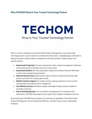 Why TECHOM Shop Is Your Trusted Technology Partner
When it comes to implementing Hexnode Unified Endpoint Management, choosing the right
technology partner is just as important as selecting the right solution. TECHOM Shop is dedicated to
helping businesses simplify endpoint management with expert guidance, reliable support, and
tailored solutions.
• Experienced IT Expertise: Our team understands modern endpoint management challenges
and provides solutions that align with your business needs.
• Customized Solutions: We help organizations deploy and configure Hexnode UEM based
on their unique operational requirements.
• Enhanced Security Focus: We prioritize endpoint security to help protect business data,
devices, and users from evolving cyber threats.
• Reliable Customer Support: Our experts provide ongoing assistance to ensure smooth
implementation and efficient device management.
• Cost-Effective Services: We deliver scalable and budget-friendly solutions suitable for
businesses of all sizes.
• End-to-End Management: From consultation and deployment to maintenance and
optimization, TECHOM Shop supports every stage of your endpoint management journey.
By partnering with TECHOM Shop, businesses can maximize the capabilities of Hexnode Unified
Endpoint Management, improve operational efficiency, and build a secure, future-ready digital
workplace.
 