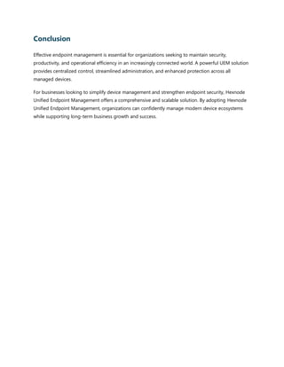 Conclusion
Effective endpoint management is essential for organizations seeking to maintain security,
productivity, and operational efficiency in an increasingly connected world. A powerful UEM solution
provides centralized control, streamlined administration, and enhanced protection across all
managed devices.
For businesses looking to simplify device management and strengthen endpoint security, Hexnode
Unified Endpoint Management offers a comprehensive and scalable solution. By adopting Hexnode
Unified Endpoint Management, organizations can confidently manage modern device ecosystems
while supporting long-term business growth and success.
 