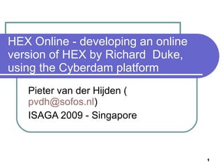 HEX Online - developing an online
version of HEX by Richard Duke,
using the Cyberdam platform
   Pieter van der Hijden (
   pvdh@sofos.nl)
   ISAGA 2009 - Singapore



                                    1
 