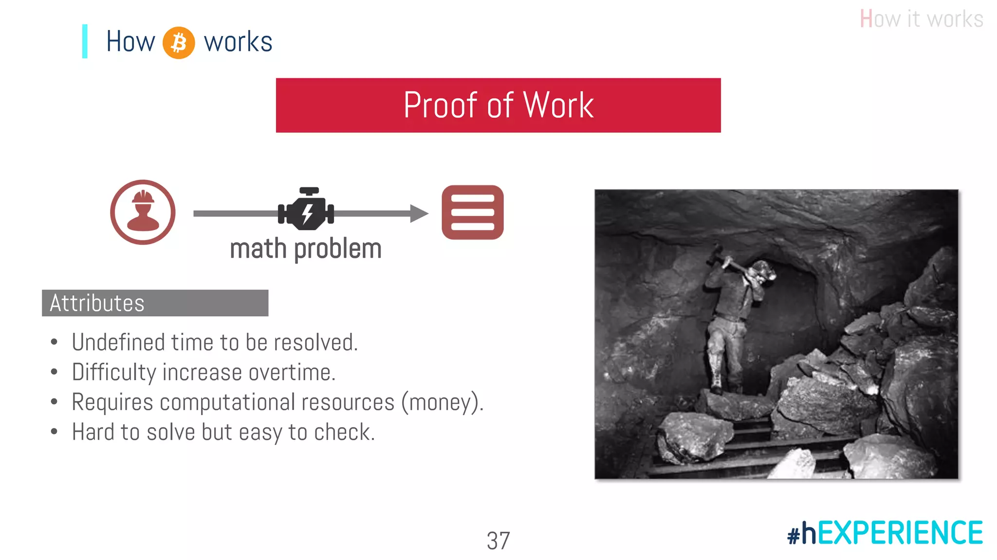 How it works
How works
Proof of Work
math problem
• Undefined time to be resolved.
• Difficulty increase overtime.
• Requires computational resources (money).
• Hard to solve but easy to check.
Attributes
37
 