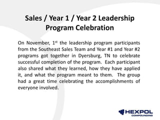 Sales / Year 1 / Year 2 Leadership
Program Celebration
On November, 1st the leadership program participants
from the Southeast Sales Team and Year #1 and Year #2
programs got together in Dyersburg, TN to celebrate
successful completion of the program. Each participant
also shared what they learned, how they have applied
it, and what the program meant to them. The group
had a great time celebrating the accomplishments of
everyone involved.
 