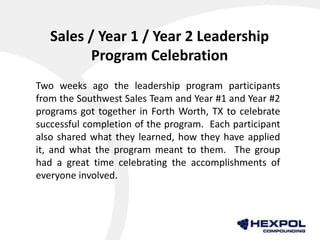 Sales / Year 1 / Year 2 Leadership
Program Celebration
Two weeks ago the leadership program participants
from the Southwest Sales Team and Year #1 and Year #2
programs got together in Forth Worth, TX to celebrate
successful completion of the program. Each participant
also shared what they learned, how they have applied
it, and what the program meant to them. The group
had a great time celebrating the accomplishments of
everyone involved.
 