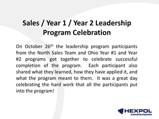 Sales / Year 1 / Year 2 Leadership
Program Celebration
On October 26th the leadership program participants
from the North Sales Team and Ohio Year #1 and Year
#2 programs got together to celebrate successful
completion of the program. Each participant also
shared what they learned, how they have applied it, and
what the program meant to them. It was a great day
celebrating the hard work that all the participants put
into the program!
 