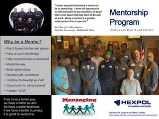 Mentorship
Program
Makes a great place to work and learn
Check out the program and follow us today:
https://www.linkedin.com/company/hexpol-compounding/
Why be a Mentor?
• Pay it forward to the next person
• Pass on your knowledge
• Help someone less experienced
• Model the way
• Build relationships
• Develop self-confidence
• Continue to develop yourself
• Opportunity for advancement
• A better “YOU”
If we have a better you,
we have a better us and
we have a better business.
If we have a better business,
it is good for everyone.
“I never expected becoming a mentor to
be so rewarding. I have the opportunity
to talk and listen to my coworkers, to build
their trust, teach and help them to be safe
at work. Being a mentor is a greater
achievement than I expected.”
Rich Gierlach, Safety Mentor
Gold Key Processing - Middlefield, Ohio
 