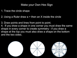 Make your Own Hex Sign   1. Trace the circle shape   2. Using a Ruler draw a + then an X inside the circle   3. Draw points and lines from point to point. 4.  If you draw a shape in one corner you must draw the same shape in every corner to create symmetry - if you draw a shape at the top you must also draw a shape on the bottom and the two sides. you  