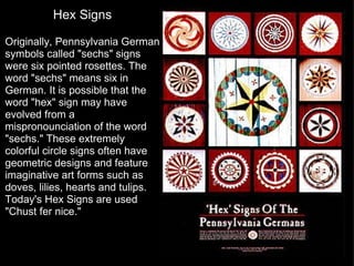Hex Signs   Originally, Pennsylvania German symbols called "sechs" signs were six pointed rosettes. The word "sechs" means six in German. It is possible that the word "hex" sign may have evolved from a mispronounciation of the word "sechs." These extremely colorful circle signs often have geometric designs and feature imaginative art forms such as doves, lilies, hearts and tulips. Today's Hex Signs are used "Chust fer nice." 