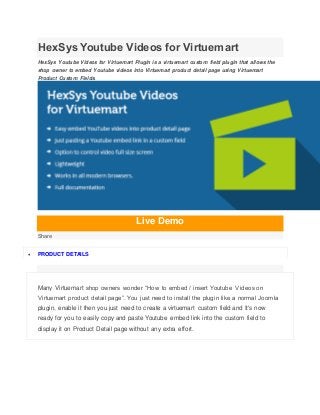 HexSys Youtube Videos for Virtuemart
HexSys Youtube Videos for Virtuemart Plugin is a virtuemart custom field plugin that allows the
shop owner to embed Youtube videos into Virtuemart product detail page using Virtuemart
Product Custom Fields.
Live Demo
Share
 PRODUCT DETAILS
Many Virtuemart shop owners wonder “How to embed / insert Youtube Videos on
Virtuemart product detail page”. You just need to install the plugin like a normal Joomla
plugin, enable it then you just need to create a virtuemart custom field and It's now
ready for you to easily copy and paste Youtube embed link into the custom field to
display it on Product Detail page without any extra effort.
 