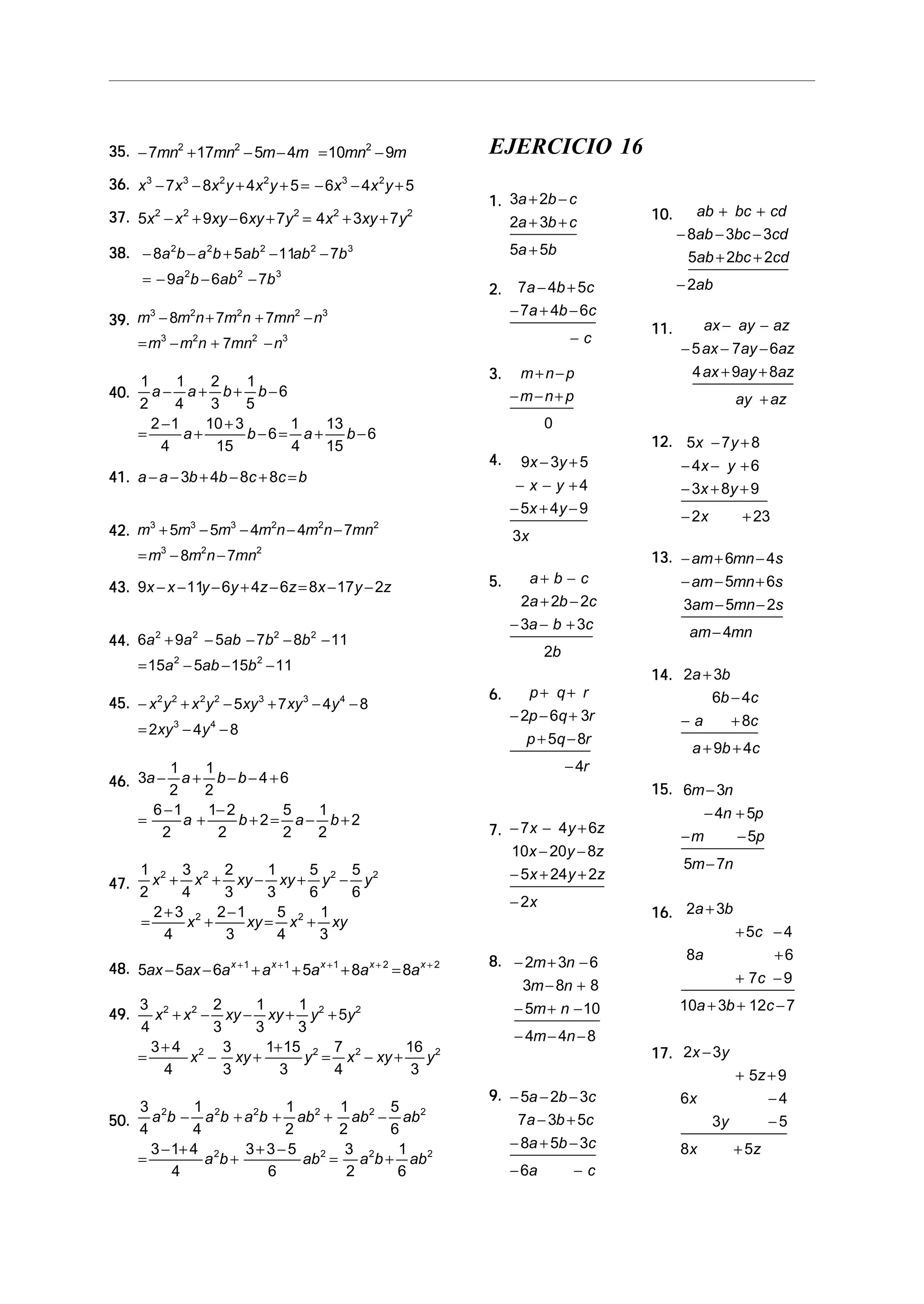 35. − 7mn2 + 17mn2 − 5m − 4m = 10mn2 − 9m                             EJERCICIO 16
36. x − 7x − 8x y + 4x y + 5 = − 6x − 4x y + 5
       3         3         2           2           3   2

                                                                      1. 3a + 2b − c
37. 5x2 − x 2 + 9xy − 6xy + 7y 2 = 4x2 + 3xy + 7y2                                            10.      ab + bc + cd
                                                                         2a + 3b + c
                                                                                                    − 8ab − 3bc − 3cd
38. − 8a 2b − a 2b + 5ab 2 − 11ab 2 − 7b 3                                 5a + 5b                    5ab + 2bc + 2cd
      = − 9a b − 6ab − 7b
                 2             2           3
                                                                                                    − 2ab
                                                                      2.    7a − 4b + 5c
                                                                           − 7a + 4b − 6c
39. m − 8m n + 7m n + 7mn − n
      3    2     2        2   3
                                                                                              11.         ax − ay − az
    = m − m n + 7mn − n
        3  2       2    3                                                              −c
                                                                                                    − 5 ax − 7ay − 6az
                                                                      3.    m+n−p                     4 ax + 9ay + 8az
      1     1    2     1
40.     a − a + b+ b−6                                                     −m−n+ p
      2     4    3     5                                                                                       ay + az
        2 −1    10 + 3     1    13                                                0
      =      a+        b−6= a +    b−6
          4       15       4    15                                                            12. 5x − 7y + 8
                                                                      4.    9x − 3y + 5             − 4x − y + 6
41. a − a − 3b + 4b − 8c + 8c = b
                                                                            − x − y +4              − 3x + 8y + 9
                                                                           − 5x + 4 y − 9
                                                                                                    − 2x        + 23
42. m3 + 5m3 − 5m3 − 4m2n − 4m2n − 7mn2                                    3x
      = m3 − 8m2n − 7mn2                                                                      13. − am + 6mn − 4s
                                                                      5.      a+ b − c            − am − 5mn + 6s
43. 9x − x − 11y − 6y + 4z − 6z = 8x − 17y − 2z
                                                                             2a + 2b − 2c            3am − 5mn − 2s
                                                                           − 3a − b + 3c
                                                                                                     am − 4mn
44. 6a + 9a − 5ab − 7b − 8b − 11
      2    2          2    2
                                                                                  2b
      = 15a − 5ab − 15b − 11
             2                     2
                                                                                              14. 2a + 3b
                                                                      6.        p+ q+ r               6b − 4c
45. − x y + x y − 5xy + 7 xy − 4y − 8
           2 2       2 2           3           3   4
                                                                           − 2p − 6q + 3r           −a        + 8c
      = 2xy 3 − 4y 4 − 8
                                                                              p + 5q − 8r
                                                                                                      a + 9b + 4c
         1    1                                                                        − 4r
46. 3a − a + b − b − 4 + 6
         2   2                                                                                15. 6m − 3n
      6 −1    1− 2       5 1                                                                              − 4n + 5p
    =      a+      b+2= a− b+2
        2       2        2 2                                          7. − 7x − 4y + 6z             −m         − 5p
                                                                         10x − 20y − 8z
      1 2 3 2 2         1    5   5                                                                   5m − 7n
        x + x + xy − xy + y 2 − y 2                                      − 5x + 24y + 2z
47.
      2      4    3     3    6   6
                                                                           − 2x
        2 + 3 2 2 −1      5 2 1                                                               16. 2a + 3b
      =       x +    xy = x + xy
          4       3       4    3                                                                               + 5c − 4
                                                                      8. − 2m + 3n − 6               8a             +6
48. 5ax − 5ax − 6a x + 1 + a x + 1 + 5a x + 1 + 8a x + 2 = 8a x + 2
                                                                          3m − 8n + 8                          + 7c − 9
    3 2 2 2       1      1                                                 − 5m + n − 10            10a + 3b + 12c − 7
49.   x + x − xy − xy + y 2 + 5y 2
    4         3   3      3
                                                                           − 4m − 4n − 8
      3+ 4 2 3      1+ 15 2 7 2        16 2                                                   17. 2x − 3y
    =      x − xy +       y = x − xy +    y
       4        3     3      4          3                                                                     + 5z + 9
                                                                      9. − 5a − 2b − 3c             6x             −4
      3 2       1          1      1      5
50.     a b − a 2b + a 2b + ab 2 + ab 2 − ab 2                            7a − 3b + 5c                     3y      −5
      4        4           2      2      6
        3 − 1+ 4 2     3+3−5       3 2    1                                − 8a + 5b − 3c           8x         + 5z
      =           a b+       ab = a b + ab 2
                                2
            4            6         2      6                                − 6a         −c
 