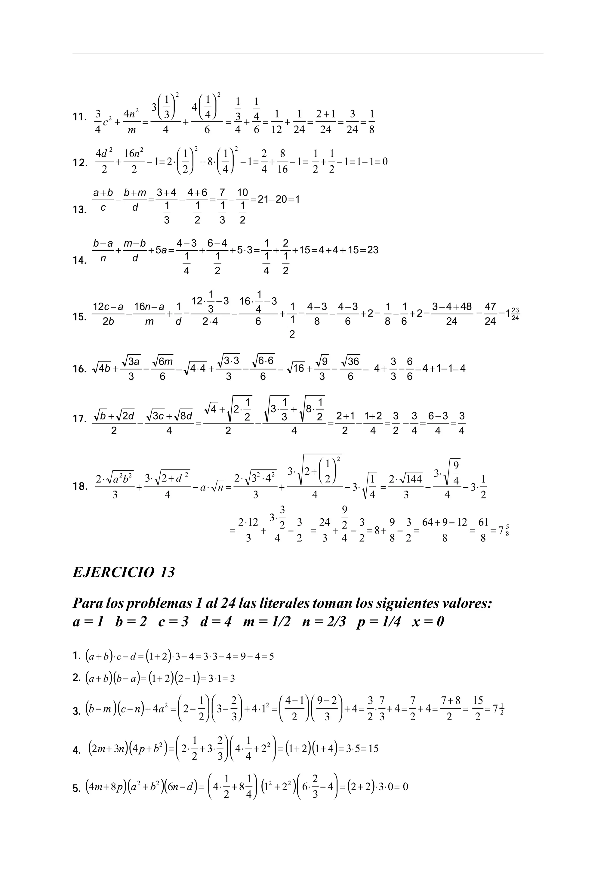 2                  2
                  1    1    1 1
                3    4 
11. 3 c 2 + 4n =  3 +  4  = 3 + 4 = 1 + 1 = 2 + 1 = 3 = 1
                       2


    4        m     4      6     4 6 12 24 24 24 8
                                             2                  2
         4d 2 16n 2           1       1     2 8     1 1
12.          +      − 1= 2 ⋅   + 8 ⋅   − 1 = + − 1 = + − 1= 1 − 1 = 0
          2     2             2       4     4 16    2 2

         a + b b + m 3 + 4 4 + 6 7 10
              −     =     −     = −   = 21− 20 = 1
13.        c     d     1     1   1 1
                       3     2   3 2

         b−a m−b        4−3 6−4          1 2
            +    + 5a =    +    + 5 ⋅ 3 = + + 15 = 4 + 4 + 15 = 23
14.       n   d          1   1           1 1
                         4   2           4 2

                                                   1         1
                                             12 ⋅    − 3 16 ⋅ − 3
    12c − a 16n − a 1                              3         4     1 4−3 4−3    1 1    3 − 4 + 48 47
15.        −       + =                                  −         + =   −    +2= − +2=           =    = 1 23
      2b      m     d                             2⋅4        6     1  8   6     8 6        24      24     24

                                                                   2

                   3a   6m         3⋅ 3   6⋅6        9                                                           36      3 6
16.       4b +        −    = 4⋅4 +      −     = 16 +   −                                                            = 4 + − = 4 + 1− 1= 4
                   3    6          3      6          3                                                           6       3 6

                                                                     1                     1      1
                                                    4 + 2⋅                            3⋅     + 8⋅
17.       b + 2d   3c + 8d                                           2                     3      2 2 + 1 1+ 2 3 3 6 − 3 3
                 −         =                                             −                          =    −    = − =     =
            2         4                                     2                                4        2    4   2 4   4    4

                                                                                                             2
                                                                                                9   1
                                                                                            3⋅ 2 +  
                                                                                           3⋅
    2 ⋅ a b 3⋅ 2 + d
                 2 2                     2
                                                      2⋅ 3 ⋅4             2
                                                                               1 2 ⋅ 144
                                                                                      2
                                                                                                4   21
18.        +                                 − a⋅ n =            +        − 3⋅   =       +        − 3⋅
        3       4                                           3        4         4     3        4        2
                                                                 3       9
                                                       2 ⋅ 12 3⋅ 2 3 24 2 3        9 3 64 + 9 − 12 61 5
                                                     =        +    − = + − = 8+ − =                 = =78
                                                          3     4 2    3 4 2       8 2        8        8


EJERCICIO 13

Para los problemas 1 al 24 las literales toman los siguientes valores:
a = 1 b = 2 c = 3 d = 4 m = 1/2 n = 2/3 p = 1/4 x = 0

1. (a + b)⋅ c − d = (1 + 2)⋅ 3 − 4 = 3 ⋅ 3 − 4 = 9 − 4 = 5

     (      )(         ) (          )(
2. a + b b − a = 1 + 2 2 − 1 = 3 ⋅ 1 = 3      )
                                                1            2                         4 − 1  9 − 2                        7+8
     (       )(    2
                           )
3. b − m c − n + 4a =  2 −   3 −  + 4 ⋅ 1 = 
                       2   3
                                             2
                                                        + 4= ⋅ + 4= + 4=
                                                 2  3      2 3    2     2
                                                                                                                     3 7     7
                                                                                                                                         =
                                                                                                                                             15 1
                                                                                                                                             2
                                                                                                                                               =72


4.    (2m + 3n)(4 p + b ) =  2 ⋅ 2 + 3⋅ 2   4 ⋅ 4 + 2  = (1+ 2)(1+ 4) = 3⋅ 5 = 15
                            
                            
                               2  1
                                           
                                         3 
                                                   1
                                                         
                                                         
                                                                                  2




                                                                    1
     (            )(        2
                               )(   4
                                        2   2
                                             ) 3 
                                                            1
5. 4m + 8 p a + b 6n − d =  4 ⋅ + 8  1 + 2  6 ⋅ − 4 = 2 + 2 ⋅ 3⋅ 0 = 0
             2   2
                                                                              (              )    2     
                                                                                                                 (   )
 