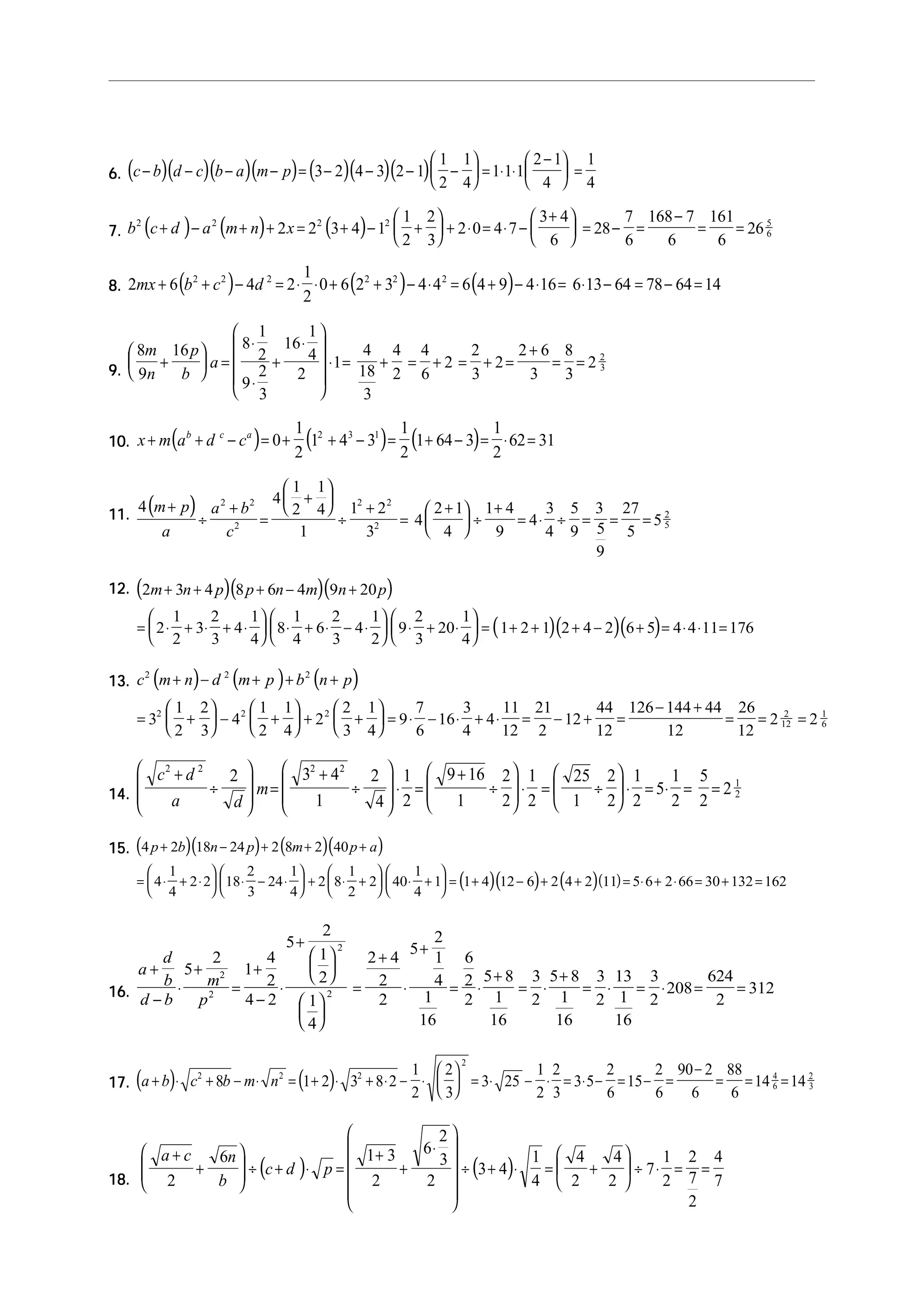  2 − 1 1
   (               )(              )(           )(           ) (
6. c − b d − c b − a m − p = 3 − 2 4 − 3 2 − 1  −  = 1⋅ 1⋅ 1
                                                            
                                                                          )(       )(           ) 2
                                                                                                   1     1
                                                                                                         4
                                                                                                                             =
                                                                                                                         4  4

                                                                                        1 2                  3+ 4       7 168 − 7 161
    2
           (  2
                           )  2
                                        (
7. b c + d − a m + n + 2 x = 2 3 + 4 − 1 
                                        2
                                          
                                                     )                (        )          +  + 2⋅ 0 = 4⋅ 7 − 
                                                                                         2 3                  6 
                                                                                                                     = 28 − =
                                                                                                                            6   6
                                                                                                                                     =
                                                                                                                                       6
                                                                                                                                          = 26 5
                                                                                                                                               6




                           (                )                 1
                                                                           (            )
8. 2mx + 6 b + c − 4d = 2 ⋅ ⋅ 0 + 6 2 + 3 − 4 ⋅ 4 = 6 4 + 9 − 4 ⋅ 16 = 6 ⋅ 13 − 64 = 78 − 64 = 14
            2   2    2               2   2       2
                                                              2
                                                                                                             (   )
                  1         1
                  8⋅    16 ⋅ 
    8m 16 p 
       +     a=    2+     4  ⋅1 = 4 + 4 = 4 + 2 = 2 + 2 = 2 + 6 = 8 = 2 2
9.  9n   b 
                                                                            3
                  9⋅ 2    2         18 2 6          3         3     3
                  3                  3

                       (
10. x + m a + d − c = 0 +
           b   c   a
                                                 )           2
                                                               (1 + 4 − 3 ) = 2 (1+ 64 − 3) = 2 ⋅ 62 = 31
                                                             1 2 3 1 1                        1


                                                           1 1
11.        (
    4 m + p a 2 + b2
           ÷         =
                       2      )                         4 + 
                                                               4 1 + 2
                                                                 ÷
                                                                   2    2
                                                                              2 + 1 1 + 4
                                                                          = 4      ÷
                                                                                                3 5 3 27
                                                                                            = 4⋅ ÷ = =   =52
                 2
                   a                        c                1       32
                                                                              4       9       4 9 5 5
                                                                                                           5

                                                                                                    9

       (                                )(
12. 2m + 3n + 4 p 8 p + 6n − 4m 9n + 20 p                          )(              )
          1             1  1              1  2         1
       =  2 ⋅ + 3⋅ + 4 ⋅   8 ⋅ + 6 ⋅ − 4 ⋅   9 ⋅ + 20 ⋅  = ( 1 + 2 + 1)(2 + 4 − 2)(6 + 5) = 4 ⋅ 4 ⋅ 11 = 176
                   2                   2
          2       3     4  4        3     2  3         4

               (
13. c m + n − d m + p + b n + p
     2         2         2
                               )            (            )        (        )
            1                     2        1 1       2 1     7      3     11 21     44 126 − 144 + 44 26
       = 32  +                      − 4 2  +  + 2 2  +  = 9 ⋅ − 16 ⋅ + 4 ⋅ = − 12 +    =             =    = 2 12 = 2 1
                                                                                                                     2
            2                     3        2 4       3 4     6      4     12 2      12       12        12
                                                                                                                           6




     c2 + d 2     
                 2      32 + 4 2 2  1  9 + 16 2  1  25 2  1          1 5
                    m=             ⋅ =          
               ÷                  ÷   2  1 ÷ 2  ⋅ 2 =  1 ÷ 2  ⋅ 2 = 5⋅ 2 = 2 = 2 2
                                                                                      1
14.                   
       a         d       1       4                        

15. (4 p + 2b)(18n − 24 p) + 2 (8m + 2)(40 p + a )
          1                       1      1            1 
       =  4 ⋅ + 2 ⋅ 2  18 ⋅ − 24 ⋅  + 2  8 ⋅ + 2  40 ⋅ + 1 = (1 + 4)(12 − 6) + 2 (4 + 2) (11) = 5⋅ 6 + 2 ⋅ 66 = 30 + 132 = 162
                              2
          4                3      4      2            4 

                             2
                                2        5+
                                             2               5+
       d       2      4     1     2+ 4     1 6
    a+    5 + 2 1+          
       b⋅     m =     2⋅    2      2 ⋅     4 = 2 ⋅ 5 + 8 = 3 ⋅ 5 + 8 = 3 ⋅ 13 = 3 ⋅ 208 = 624 = 312
16.                               =
    d −b     p2   4 − 2  1 2       2     1     2 1         2 1         2 1 2               2
                          
                          4             16          16          16         16


                                                                                                   2                                2 90 − 2 88
                                                                                                         2

       (            )                 2
                                                              ( )
17. a + b ⋅ c + 8b − m ⋅ n = 1 + 2 ⋅ 3 + 8 ⋅ 2 − ⋅   = 3⋅ 25 − ⋅ = 3⋅ 5 − = 15 − =
             2            2                                                                 1
                                                                                            2      3
                                                                                                                      1 2
                                                                                                                      2 3
                                                                                                                                  2
                                                                                                                                  6   6   6
                                                                                                                                              = = 14 4 = 14 2
                                                                                                                                                6
                                                                                                                                                     6      3




                                           2
     a+c                         1+ 3   6⋅ 
            6n                                           1  4    4
                ÷ (c + d )⋅ p =              ÷ (3 + 4)⋅
                                            3                            1 2 4
         +                             +                  =   +    ÷ 7⋅ = =
18.  2
           b                   2      2              4  2   2      2 7 7
                                            
                                                                          2
 