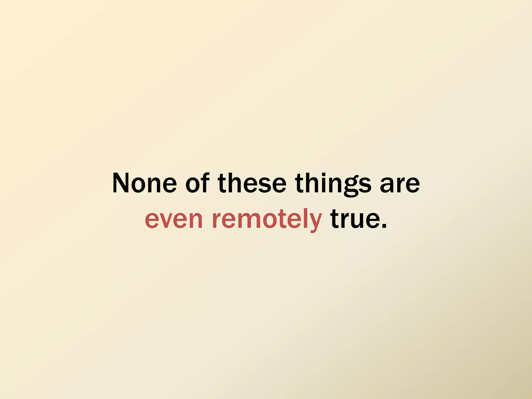 None of these things are
even remotely true.
 