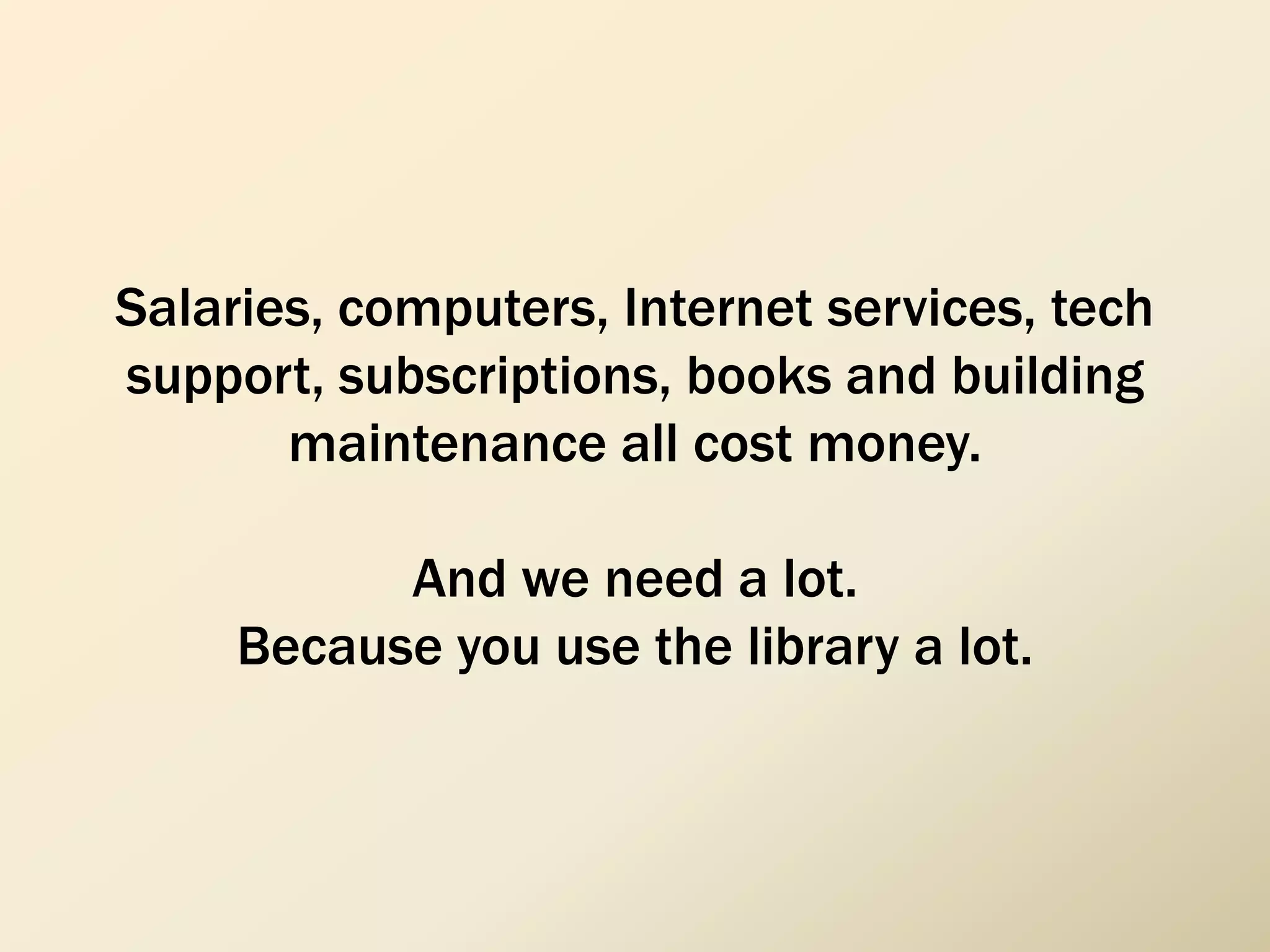 Salaries, computers, Internet services, tech
support, subscriptions, books and building
maintenance all cost money.
And we need a lot.
Because you use the library a lot.
 