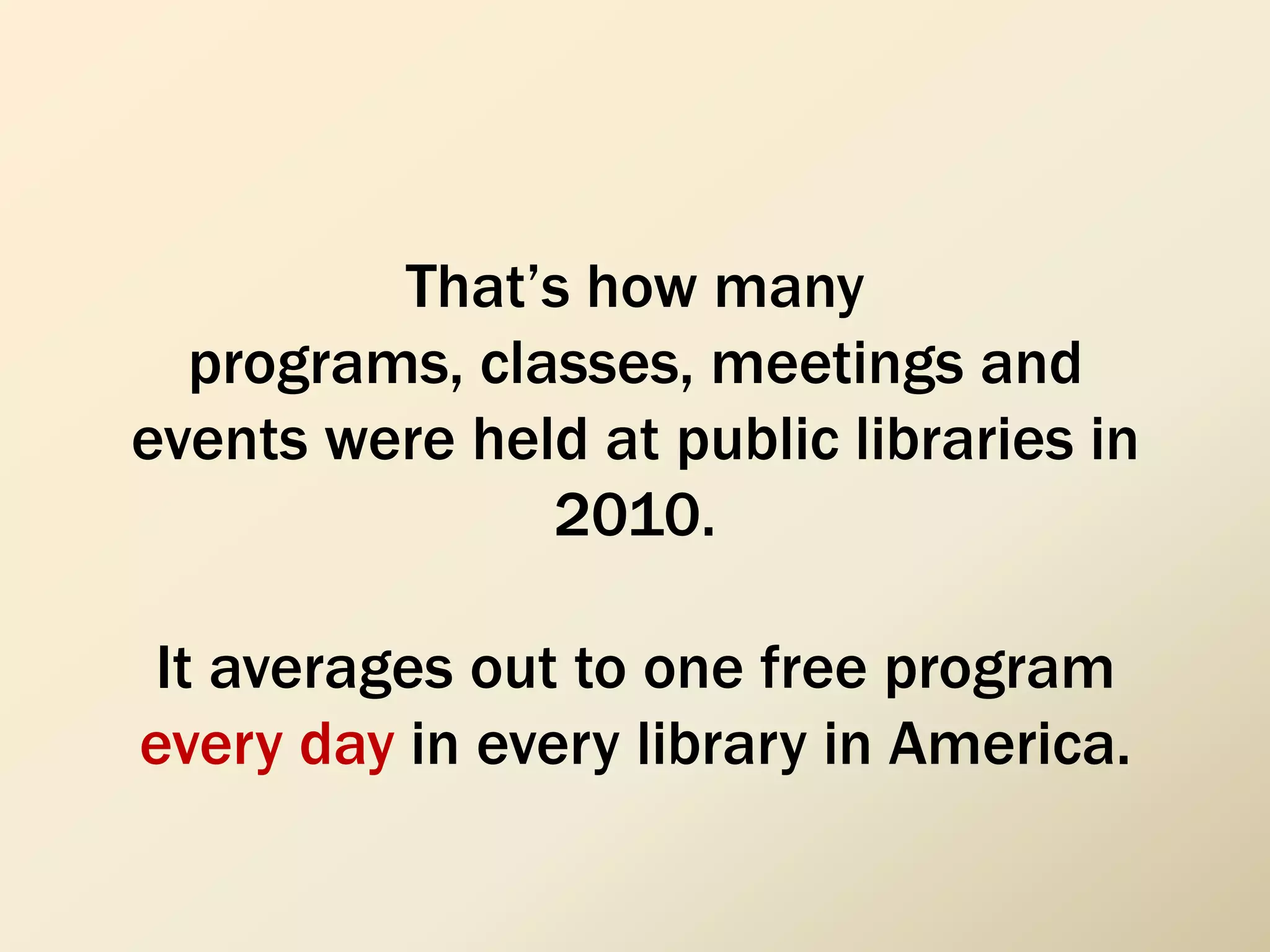 That’s how many
programs, classes, meetings and
events were held at public libraries in
2010.
It averages out to one free program
every day in every library in America.
 