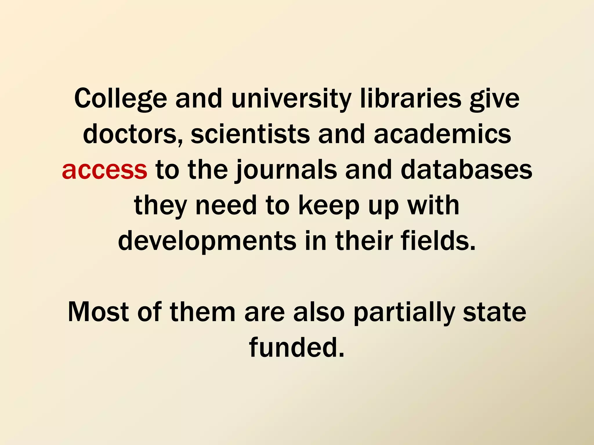 College and university libraries give
doctors, scientists and academics
access to the journals and databases
they need to keep up with
developments in their fields.
Most of them are also partially state
funded.
 