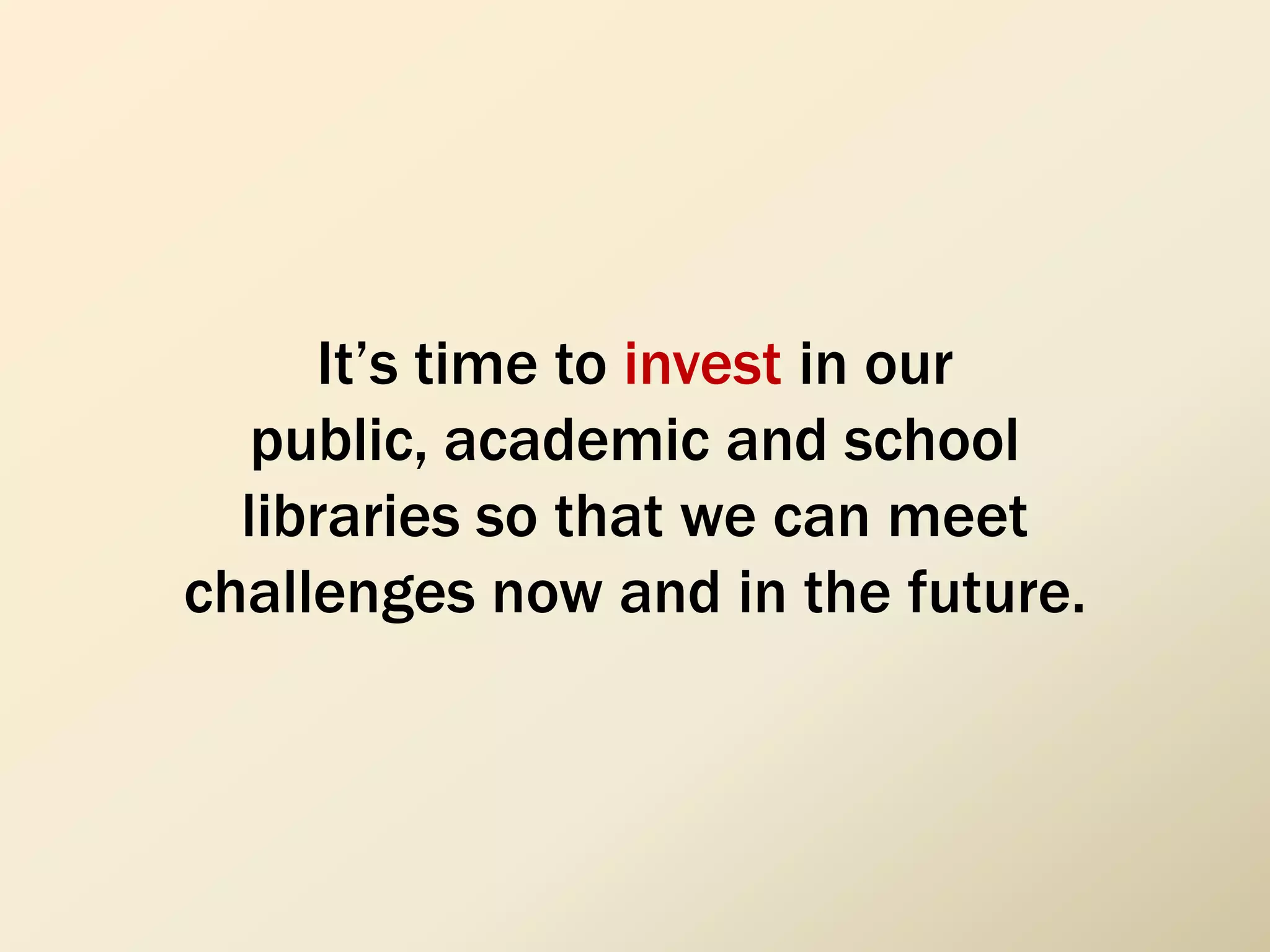 It’s time to invest in our
public, academic and school
libraries so that we can meet
challenges now and in the future.
 
