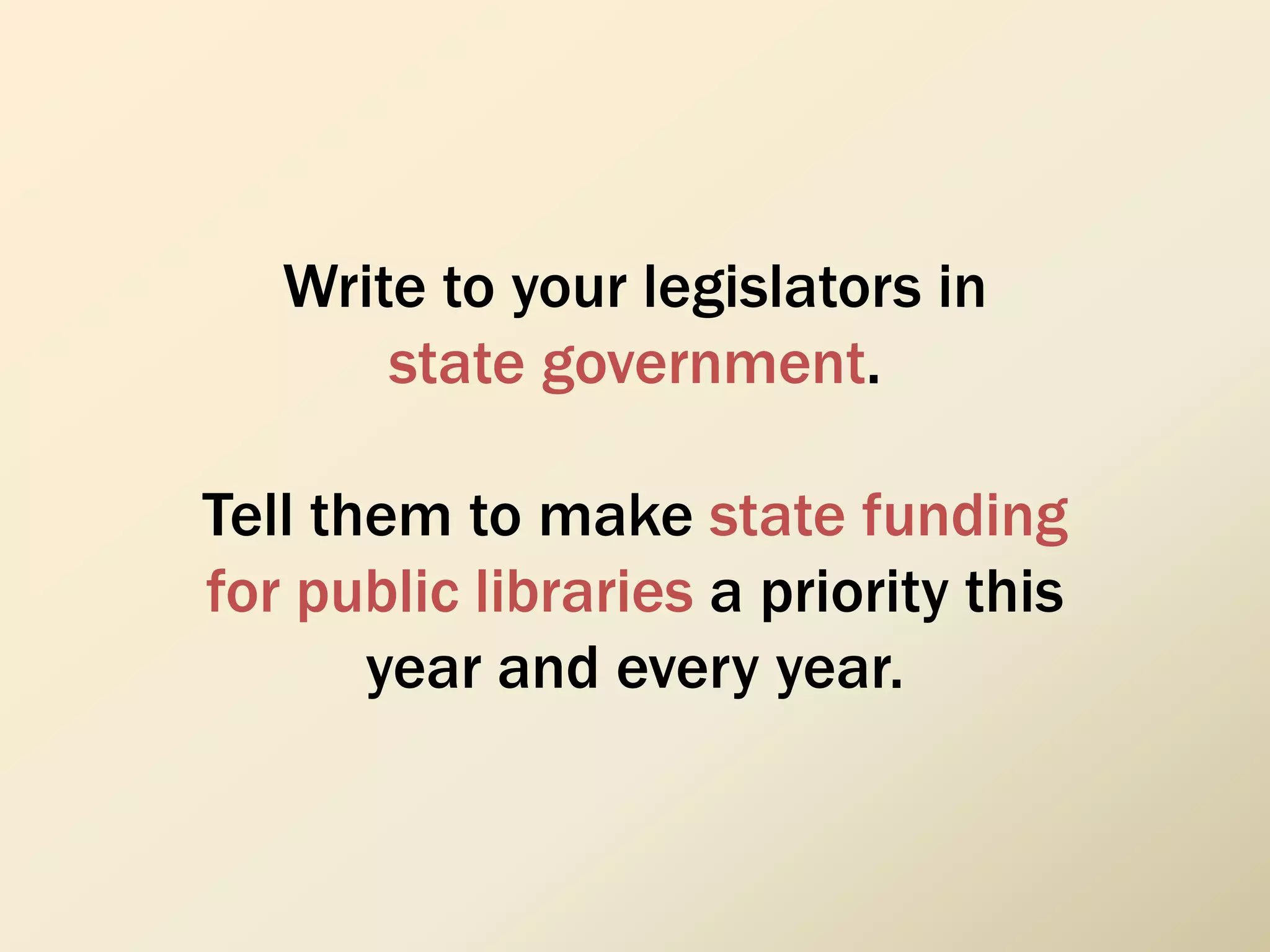 Write to your legislators in
state government.
Tell them to make state funding
for public libraries a priority this
year and every year.
 