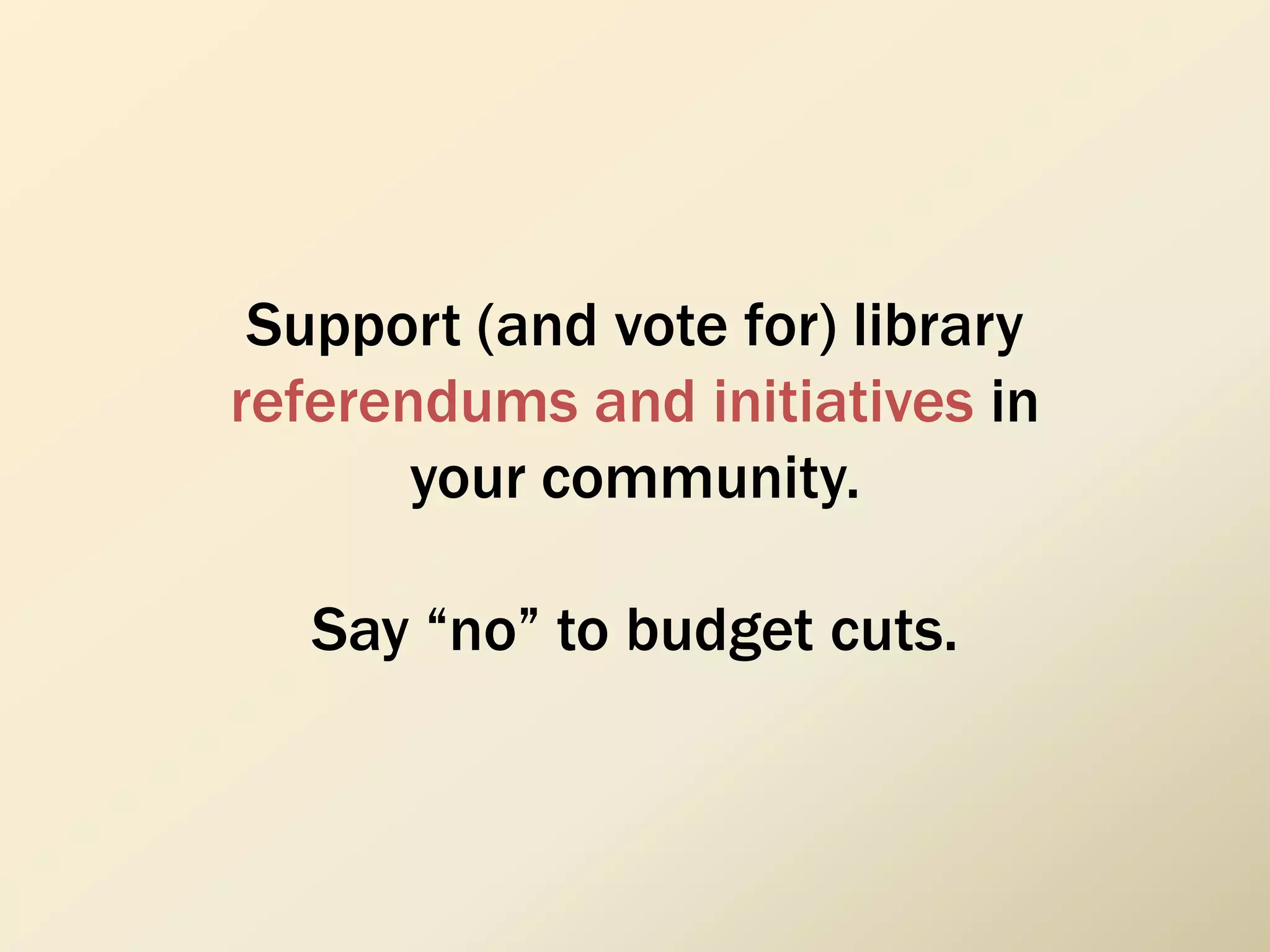 Support (and vote for) library
referendums and initiatives in
your community.
Say “no” to budget cuts.
 