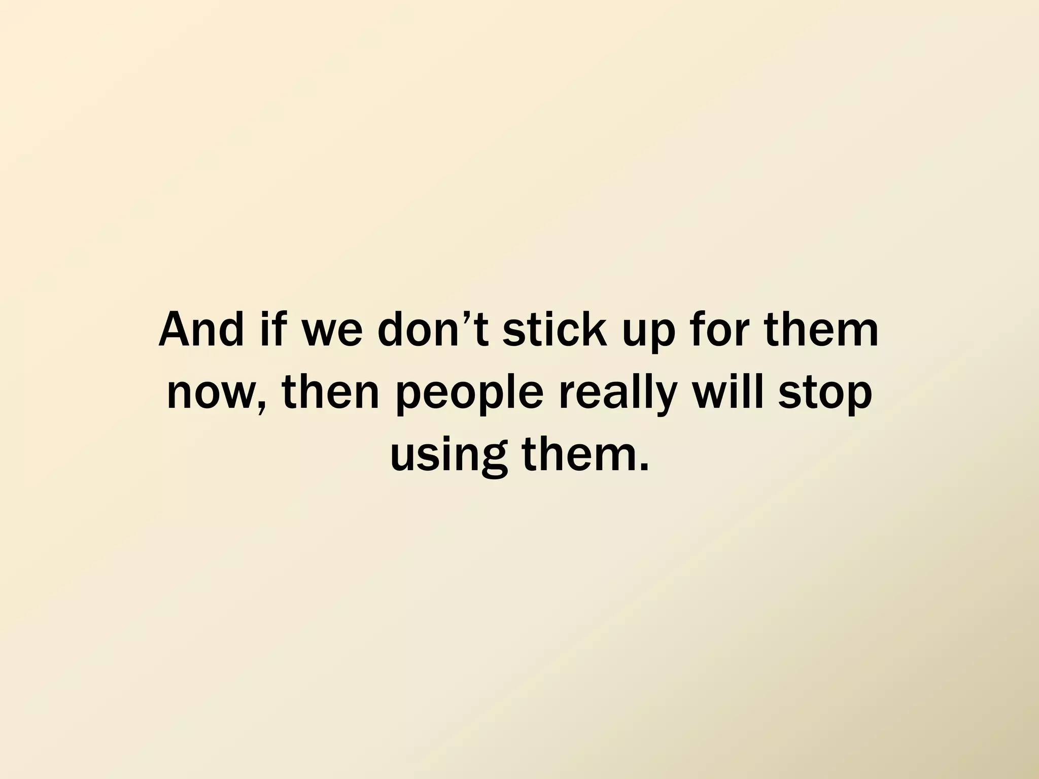 And if we don’t stick up for them
now, then people really will stop
using them.
 