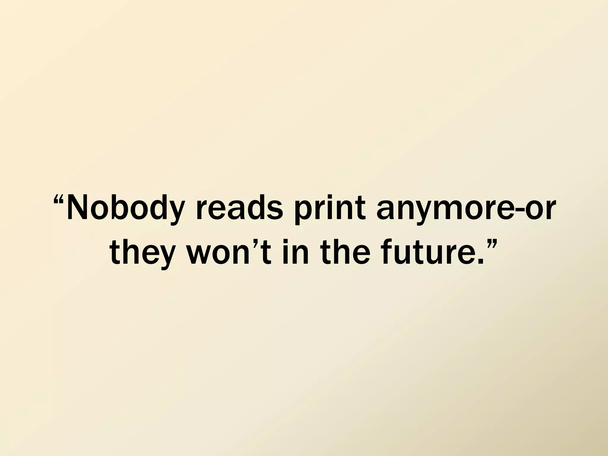 “Nobody reads print anymore-or
they won’t in the future.”
 