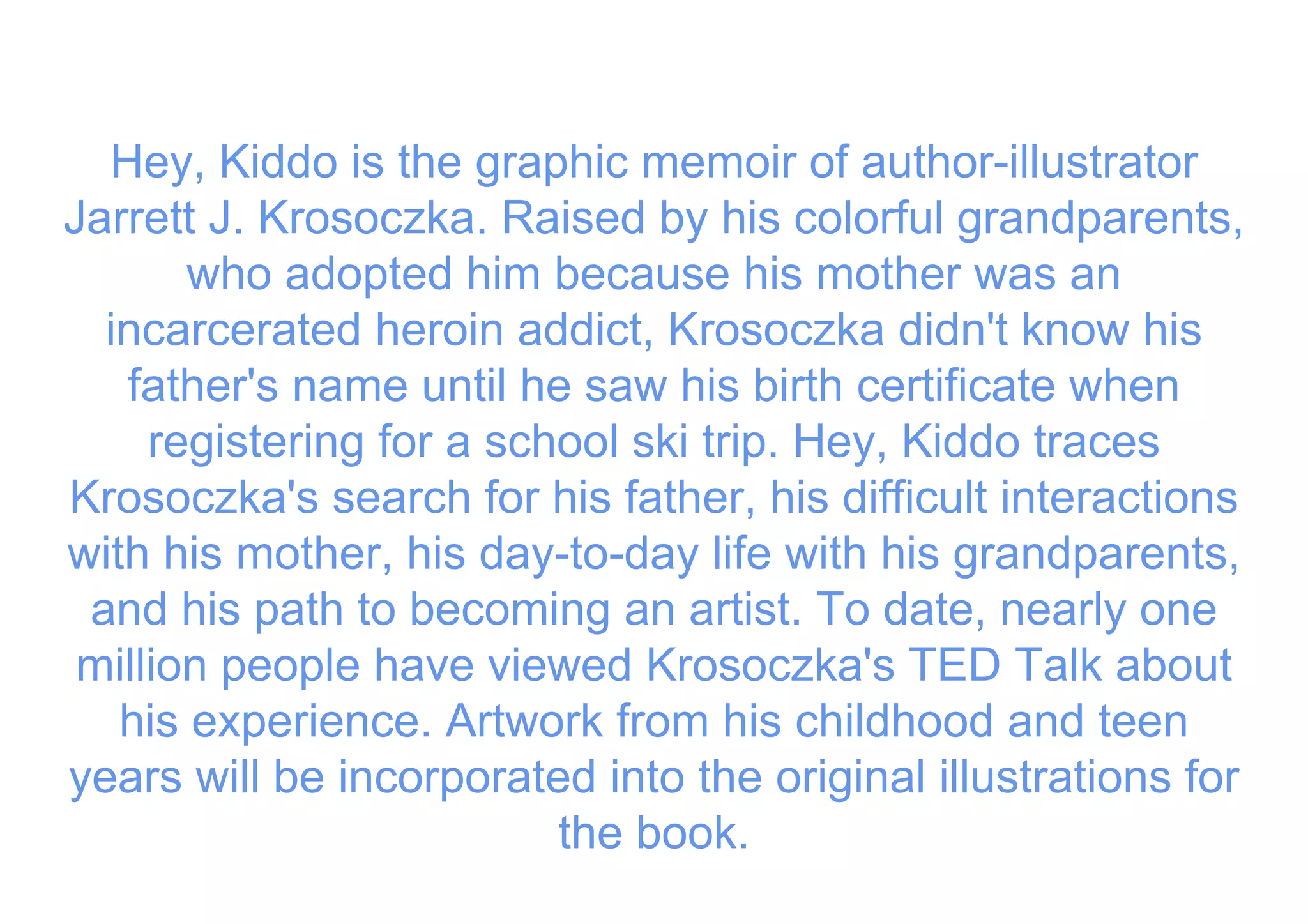 Hey, Kiddo is the graphic memoir of author-illustrator
Jarrett J. Krosoczka. Raised by his colorful grandparents,
who adopted him because his mother was an
incarcerated heroin addict, Krosoczka didn't know his
father's name until he saw his birth certificate when
registering for a school ski trip. Hey, Kiddo traces
Krosoczka's search for his father, his difficult interactions
with his mother, his day-to-day life with his grandparents,
and his path to becoming an artist. To date, nearly one
million people have viewed Krosoczka's TED Talk about
his experience. Artwork from his childhood and teen
years will be incorporated into the original illustrations for
the book.
 