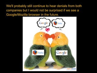 We'll probably still continue to hear denials from both  companies but I would not be surprised if we see a Google/Mozilla browser in the future. 