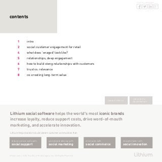 2
share this whitepaper
lithium.com | © 2013 Lithium Technologies, Inc. All Rights Reserved
Lithium social software helps the world’s most iconic brands
increase loyalty, reduce support costs, drive word-of-mouth
marketing, and accelerate innovation.
Lithium helps brands to build vibrant customer communities that:
contents
1	intro
2	 social customer engagement for retail
4	 what does ‘enaged’ look like?
5	 relationships, deep engagement
6	 how to build stong relationships with customers
7	 trust vs. relevance
8	 co-creating long-term value
request a demo
subscribe to
SocialMatters
reduce service costs with
social support
grow brand advocay with
social marketing
drive sales with
social commerce
innovate faster with
social innovation
 
