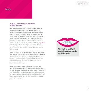 1
share this whitepaper
Imagine a time when your acquisition
strategy is roaring.
Your brand’s message is set to go viral, your sensational
social media strategies are clicking away, and you are
launching the greatest virtual cocktail party social has ever
seen. The music is great; the drinks are flowing; and the
crowd pulses to the beat of your brand. Through Facebook,
Twitter, LinkedIn, Google+, etc., your foray into the social
customer experience has now attracted the perfect set of
consumers. These consumers, or as we call them, superfans,
are fully engaged and really dig your products. They are
both interested in and capable of bringing serious value to
your company.
These superfans are so passionate that they will donate their
time and skills to help your company with support, marketing
and innovation. If you play your cards right by effectively
engaging, empowering and inspiring them to do so, these
customers will keep your social party happy and growing,
now and far into the future.
Social customer engagement, however, is no easy task.
Your customers are constantly swamped with invitations to
connect with other brands through social media. Their limited
time and attention, together with their invaluable loyalty, will
go to those who win on the social customer experience. That’s
why your engagement strategy is so important—in order to
take on the competition.
intro
 