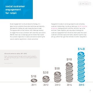 2
share this whitepaper
social customer
engagement
for retail
Social engagement is not just about technology. It’s
about social customers themselves who have permanently
disrupted the traditional, sales-based business model.
The opportunities of this tectonic shift challenge retailers
to engage their social customers with more than price alone.
Market share now increasingly goes to brands that master
the customer experience in stores and online mastering the
social customer experience in stores and online.
Engagement is about nurturing prospects and cultivating
customer relationships. It picks up what your social customer
acquisition strategy delivers, and then ratchets it up to the
next level. Taken together, your acquisition strategy and
customer engagement form the tactics that sustain the social
customer’s attention span and make customers want to stay
with you rather than give their attention to other competitors.
US social commerce sales, 2011-2015
Sales of physical goods through online social networks
will grow by 93% per year in the US, reaching $14 billion
by 2015.
Source: Booz & Co.
2011	 2012	 2013	 2014 	 2015
$1B
$3B
$5B
$9B
$14B
 
