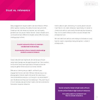 7
share this whitepaper
Deep engagement requires both trust and relevance. When
either quality is lacking, the odds of conversion plummet.
Creating trust and relevance, however, are not equally
possible over any social media channel. Social networks and
communities have different strengths and an effective social
strategy plays to them.
A social network is there to maintain
established relationships.
A community is there to build relationships
around a common interest.
Social networks have high levels of trust because they’re
comprised of people we already know and trust. Communities,
on the other hand, have high levels of relevance, because
everyone gathers there around a common interest.
Relevance is what gives you depth—without it your
engagement tactics will stall. Without relevance your non-
photographer friends might still look at the camera you
recommended because you—a strong tie—recommended it
over Facebook, but they won’t actually buy it. They won’t buy it
if it isn’t already relevant to their needs, interests and desires.
Conversion requires relevance.
Here’s where it gets interesting: It is vastly easier to build
trust than it is to create relevance. Specifically, it’s easier to
create trust within a community that already has relevance,
than it is to create relevance within a social network that
already has trust.
We can build trust within a community, but relevance is very
hard to create—especially among strong ties—unless it
already exists.
 
trust vs. relevance
Social networks feature high levels of trust.
Communities feature high levels of relevance.
It is vastly easier to cultivate trust
than to create relevance.
 