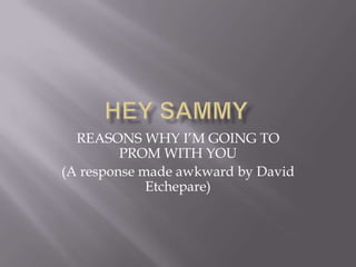 HEY sAMMY REASONS WHY I’M GOING TO PROM WITH YOU  (A response made awkward by David Etchepare)  