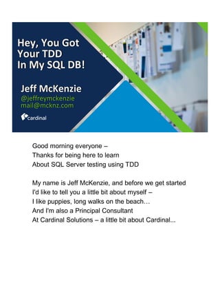 Hey, You Got
Your TDD
In My SQL DB!
Jeff McKenzie
@jeffreymckenzie
mail@mcknz.com
Good morning everyone –
Thanks for being here to learn
About SQL Server testing using TDD
My name is Jeff McKenzie, and before we get started
I'd like to tell you a little bit about myself –
I like puppies, long walks on the beach…
And I'm also a Principal Consultant
At Cardinal Solutions – a little bit about Cardinal...
 