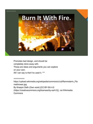 @jeffreymckenzie
Burn It With Fire.
Promotes bad design, and should be
completely done away with.
Those are ideas and arguments you can explore
on your own.
All I can say is that I've used it, ***
=========
https://upload.wikimedia.org/wikipedia/commons/c/cd/Rammsterin_Fla
methrower.jpg
By Kreepin Deth (Own work) [CC BY-SA 4.0
(https://creativecommons.org/licenses/by-sa/4.0)], via Wikimedia
Commons
 