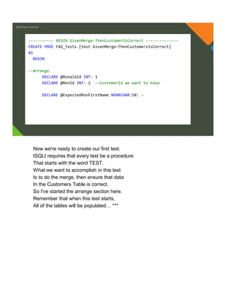 @jeffreymckenzie
----------- BEGIN GivenMerge-ThenCustomerIsCorrect --------------
CREATE PROC FAS_Tests.[test GivenMerge-ThenCustomersIsCorrect]
AS
BEGIN
--Arrange
DECLARE @RonaldId INT= 1
DECLARE @RonId INT= 2 --CustomerId we want to keep
DECLARE @ExpectedRonFirstName NVARCHAR(50) =
Now we're ready to create our first test.
tSQLt requires that every test be a procedure
That starts with the word TEST.
What we want to accomplish in this test
Is to do the merge, then ensure that data
In the Customers Table is correct.
So I've started the arrange section here.
Remember that when this test starts,
All of the tables will be populated… ***
 