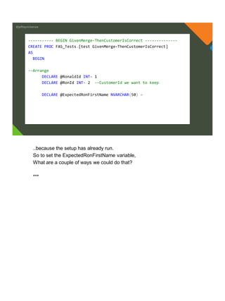 @jeffreymckenzie
----------- BEGIN GivenMerge-ThenCustomerIsCorrect --------------
CREATE PROC FAS_Tests.[test GivenMerge-ThenCustomerIsCorrect]
AS
BEGIN
--Arrange
DECLARE @RonaldId INT= 1
DECLARE @RonId INT= 2 --CustomerId we want to keep
DECLARE @ExpectedRonFirstName NVARCHAR(50) =
..because the setup has already run.
So to set the ExpectedRonFirstName variable,
What are a couple of ways we could do that?
***
 