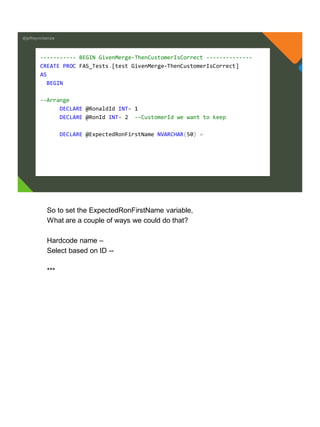 @jeffreymckenzie
----------- BEGIN GivenMerge-ThenCustomerIsCorrect --------------
CREATE PROC FAS_Tests.[test GivenMerge-ThenCustomerIsCorrect]
AS
BEGIN
--Arrange
DECLARE @RonaldId INT= 1
DECLARE @RonId INT= 2 --CustomerId we want to keep
DECLARE @ExpectedRonFirstName NVARCHAR(50) =
So to set the ExpectedRonFirstName variable,
What are a couple of ways we could do that?
Hardcode name –
Select based on ID --
***
 