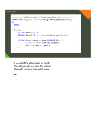 @jeffreymckenzie
----------- BEGIN GivenMerge-ThenCustomerIsCorrect --------------
CREATE PROC FAS_Tests.[test GivenMerge-ThenCustomerIsCorrect]
AS
BEGIN
--Arrange
DECLARE @RonaldId INT= 1
DECLARE @RonId INT= 2 --CustomerId we want to keep
DECLARE @ExpectedRonFirstName NVARCHAR(50) = (
SELECT FirstName FROM dbo.Customer
WHERE CustomerId = @RonId
)
If we select the value based on the ID,
That allows us to test other IDs without
Having to change a hardcoded string.
***
 