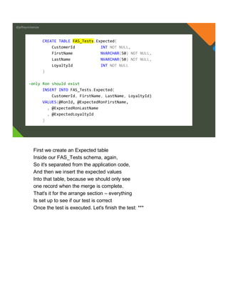 @jeffreymckenzie
CREATE TABLE FAS_Tests.Expected(
CustomerId INT NOT NULL,
FirstName NVARCHAR(50) NOT NULL,
LastName NVARCHAR(50) NOT NULL,
LoyaltyId INT NOT NULL
)
-only Ron should exist
INSERT INTO FAS_Tests.Expected(
CustomerId, FirstName, LastName, LoyaltyId)
VALUES(@RonId, @ExpectedRonFirstName,
, @ExpectedRonLastName
, @ExpectedLoyaltyId
)
First we create an Expected table
Inside our FAS_Tests schema, again,
So it's separated from the application code,
And then we insert the expected values
Into that table, because we should only see
one record when the merge is complete.
That's it for the arrange section – everything
Is set up to see if our test is correct
Once the test is executed. Let's finish the test: ***
 