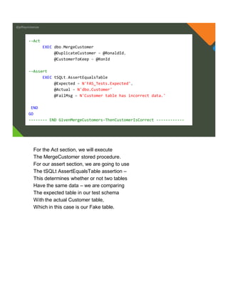 @jeffreymckenzie
--Act
EXEC dbo.MergeCustomer
@DuplicateCustomer = @RonaldId,
@CustomerToKeep = @RonId
--Assert
EXEC tSQLt.AssertEqualsTable
@Expected = N'FAS_Tests.Expected',
@Actual = N'dbo.Customer'
@FailMsg = N'Customer table has incorrect data.'
END
GO
-------- END GivenMergeCustomers-ThenCustomerIsCorrect ------------
For the Act section, we will execute
The MergeCustomer stored procedure.
For our assert section, we are going to use
The tSQLt AssertEqualsTable assertion –
This determines whether or not two tables
Have the same data – we are comparing
The expected table in our test schema
With the actual Customer table,
Which in this case is our Fake table.
 