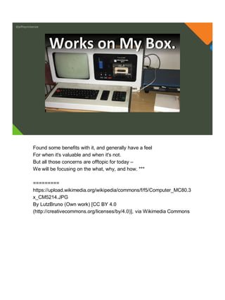 @jeffreymckenzie
Works on My Box.
Found some benefits with it, and generally have a feel
For when it's valuable and when it's not.
But all those concerns are offtopic for today –
We will be focusing on the what, why, and how. ***
=========
https://upload.wikimedia.org/wikipedia/commons/f/f5/Computer_MC80.3
x_CM5214.JPG
By LutzBruno (Own work) [CC BY 4.0
(http://creativecommons.org/licenses/by/4.0)], via Wikimedia Commons
 