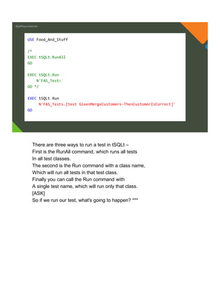 @jeffreymckenzie
USE Food_And_Stuff
/*
EXEC tSQLt.RunAll
GO
EXEC tSQLt.Run
N'FAS_Tests'
GO */
EXEC tSQLt.Run
N'FAS_Tests.[test GivenMergeCustomers-ThenCustomerIsCorrect]'
GO
There are three ways to run a test in tSQLt –
First is the RunAll command, which runs all tests
In all test classes.
The second is the Run command with a class name,
Which will run all tests in that test class.
Finally you can call the Run command with
A single test name, which will run only that class.
[ASK]
So if we run our test, what's going to happen? ***
 
